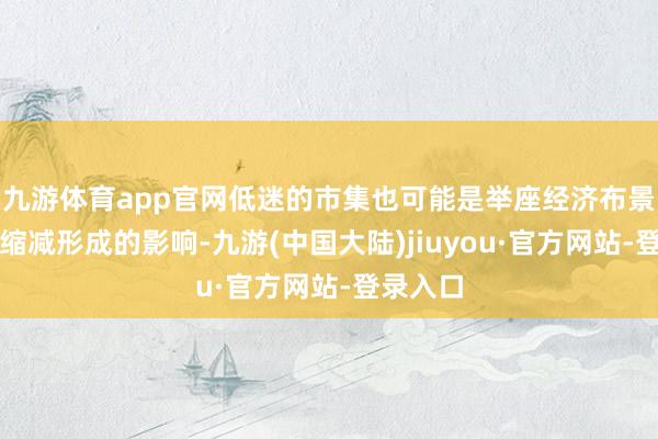 九游体育app官网低迷的市集也可能是举座经济布景和投资缩减形成的影响-九游(中国大陆)jiuyou·官方网站-登录入口