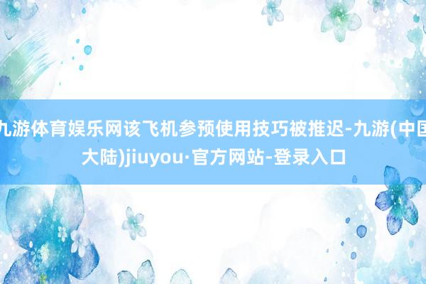 九游体育娱乐网该飞机参预使用技巧被推迟-九游(中国大陆)jiuyou·官方网站-登录入口