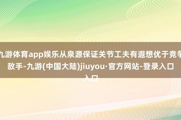 九游体育app娱乐从泉源保证关节工夫有遐想优于竞争敌手-九游(中国大陆)jiuyou·官方网站-登录入口