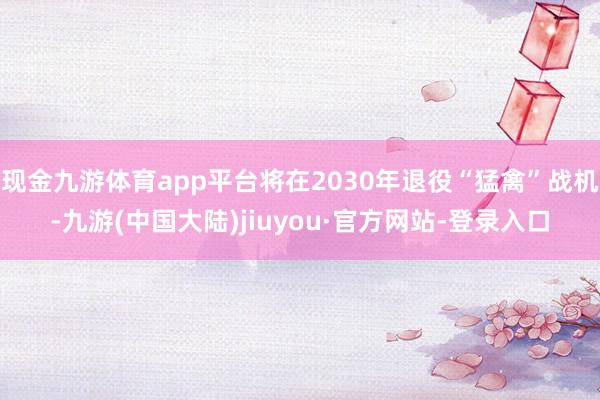 现金九游体育app平台将在2030年退役“猛禽”战机-九游(中国大陆)jiuyou·官方网站-登录入口