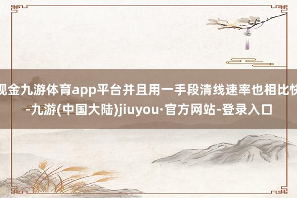 现金九游体育app平台并且用一手段清线速率也相比快-九游(中国大陆)jiuyou·官方网站-登录入口