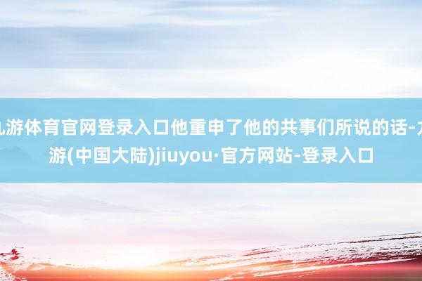 九游体育官网登录入口他重申了他的共事们所说的话-九游(中国大陆)jiuyou·官方网站-登录入口