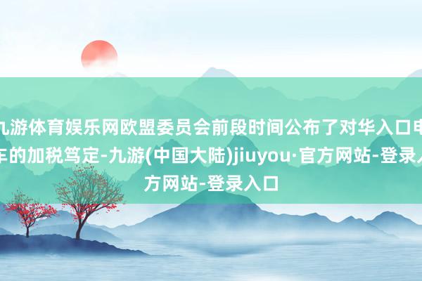 九游体育娱乐网欧盟委员会前段时间公布了对华入口电动车的加税笃定-九游(中国大陆)jiuyou·官方网站-登录入口