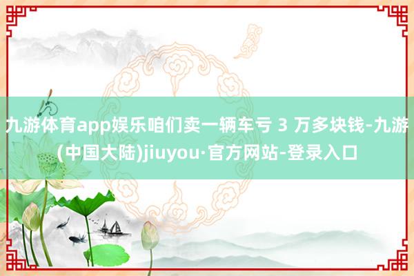 九游体育app娱乐咱们卖一辆车亏 3 万多块钱-九游(中国大陆)jiuyou·官方网站-登录入口