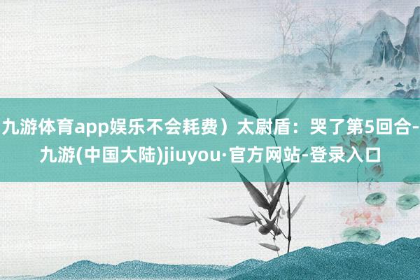 九游体育app娱乐不会耗费）太尉盾：哭了第5回合-九游(中国大陆)jiuyou·官方网站-登录入口