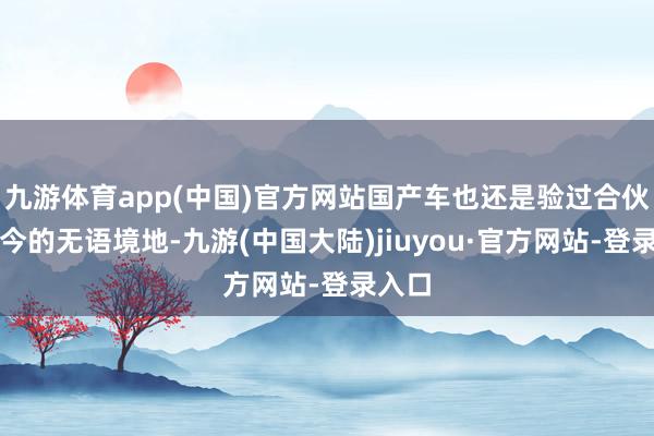 九游体育app(中国)官方网站国产车也还是验过合伙车如今的无语境地-九游(中国大陆)jiuyou·官方网站-登录入口