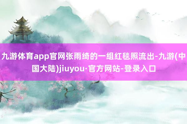 九游体育app官网张雨绮的一组红毯照流出-九游(中国大陆)jiuyou·官方网站-登录入口