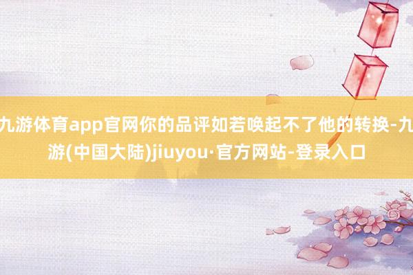 九游体育app官网你的品评如若唤起不了他的转换-九游(中国大陆)jiuyou·官方网站-登录入口