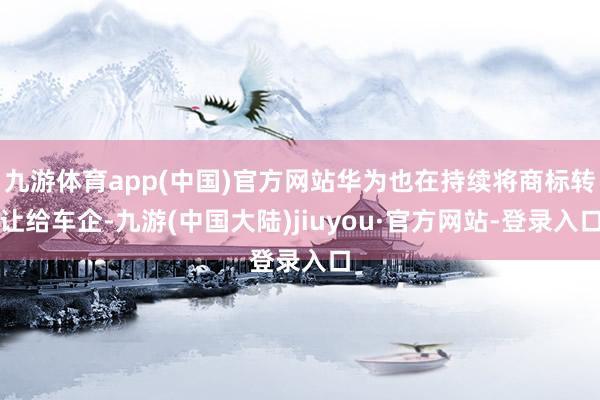 九游体育app(中国)官方网站华为也在持续将商标转让给车企-九游(中国大陆)jiuyou·官方网站-登录入口