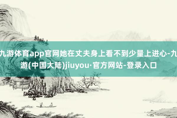 九游体育app官网她在丈夫身上看不到少量上进心-九游(中国大陆)jiuyou·官方网站-登录入口