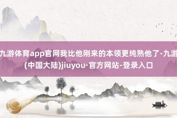 九游体育app官网我比他刚来的本领更纯熟他了-九游(中国大陆)jiuyou·官方网站-登录入口