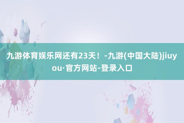 九游体育娱乐网还有23天！-九游(中国大陆)jiuyou·官方网站-登录入口