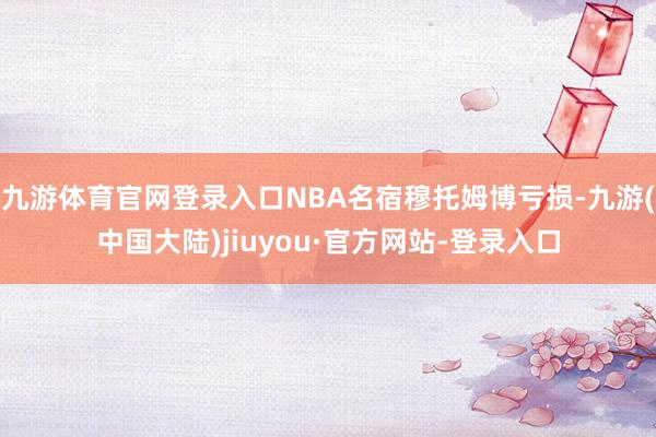 九游体育官网登录入口NBA名宿穆托姆博亏损-九游(中国大陆)jiuyou·官方网站-登录入口