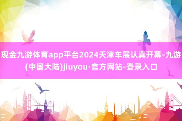 现金九游体育app平台2024天津车展认真开幕-九游(中国大陆)jiuyou·官方网站-登录入口