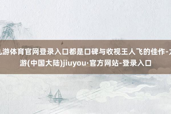 九游体育官网登录入口都是口碑与收视王人飞的佳作-九游(中国大陆)jiuyou·官方网站-登录入口