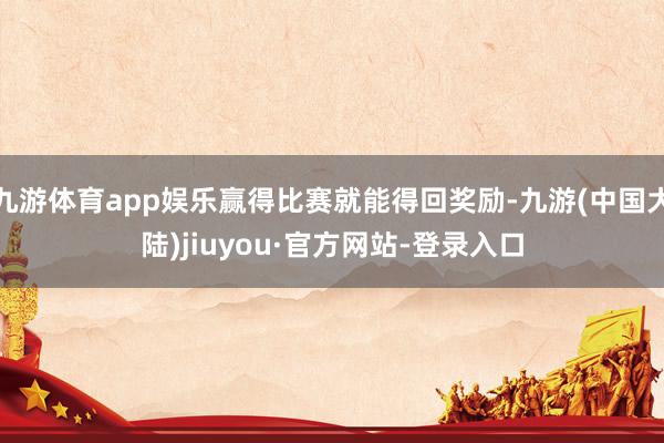 九游体育app娱乐赢得比赛就能得回奖励-九游(中国大陆)jiuyou·官方网站-登录入口