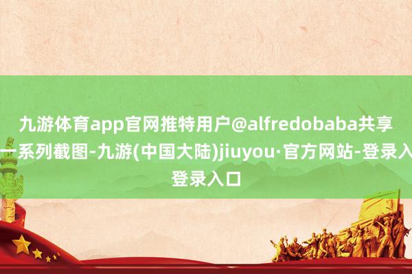 九游体育app官网推特用户@alfredobaba共享了一系列截图-九游(中国大陆)jiuyou·官方网站-登录入口