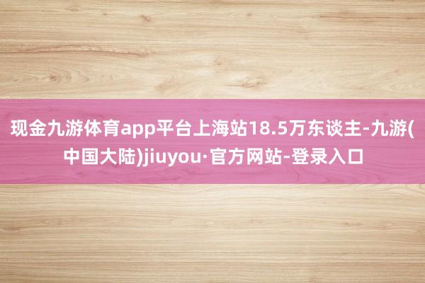 现金九游体育app平台上海站18.5万东谈主-九游(中国大陆)jiuyou·官方网站-登录入口