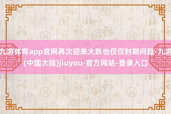 九游体育app官网再次迎来大跌也仅仅时期问题-九游(中国大陆)jiuyou·官方网站-登录入口