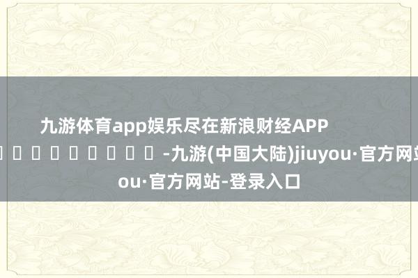 九游体育app娱乐尽在新浪财经APP            													-九游(中国大陆)jiuyou·官方网站-登录入口