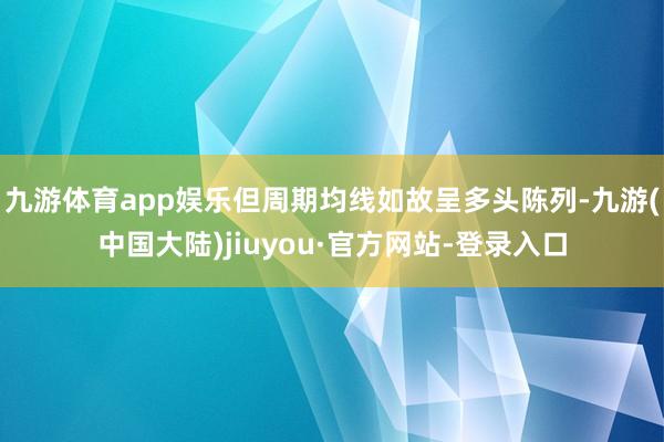 九游体育app娱乐但周期均线如故呈多头陈列-九游(中国大陆)jiuyou·官方网站-登录入口