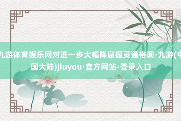 九游体育娱乐网对进一步大幅降息握灵通格调-九游(中国大陆)jiuyou·官方网站-登录入口