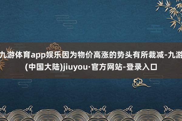 九游体育app娱乐因为物价高涨的势头有所裁减-九游(中国大陆)jiuyou·官方网站-登录入口