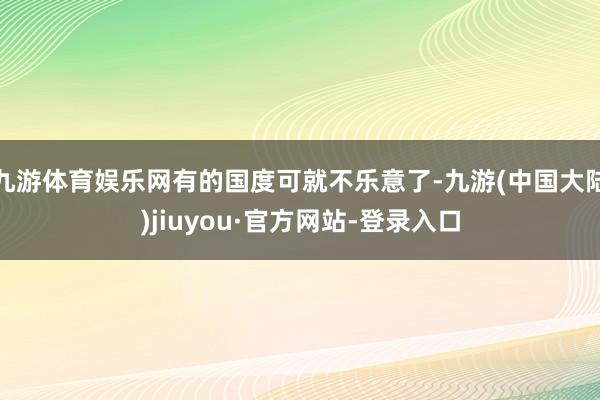 九游体育娱乐网有的国度可就不乐意了-九游(中国大陆)jiuyou·官方网站-登录入口