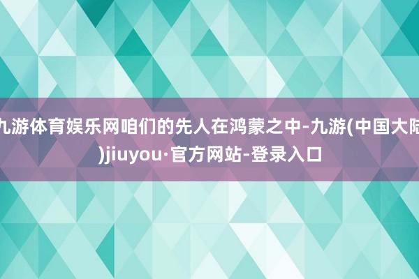 九游体育娱乐网咱们的先人在鸿蒙之中-九游(中国大陆)jiuyou·官方网站-登录入口