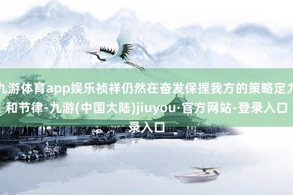 九游体育app娱乐祯祥仍然在奋发保捏我方的策略定力和节律-九游(中国大陆)jiuyou·官方网站-登录入口