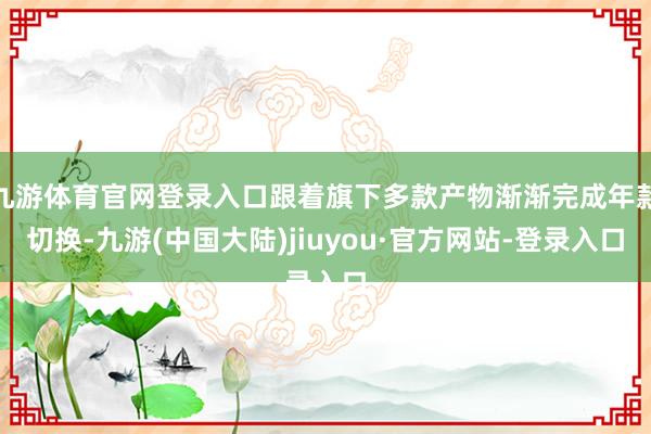 九游体育官网登录入口跟着旗下多款产物渐渐完成年款切换-九游(中国大陆)jiuyou·官方网站-登录入口