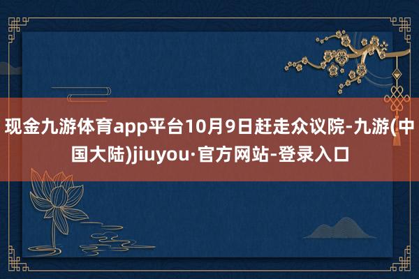 现金九游体育app平台10月9日赶走众议院-九游(中国大陆)jiuyou·官方网站-登录入口