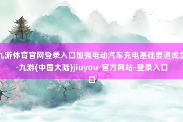 九游体育官网登录入口加强电动汽车充电基础要道成立-九游(中国大陆)jiuyou·官方网站-登录入口