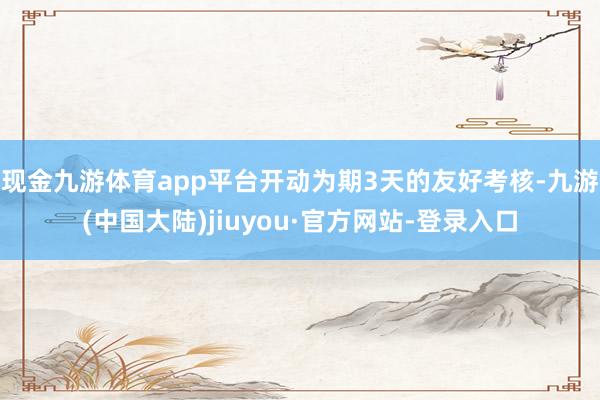 现金九游体育app平台开动为期3天的友好考核-九游(中国大陆)jiuyou·官方网站-登录入口