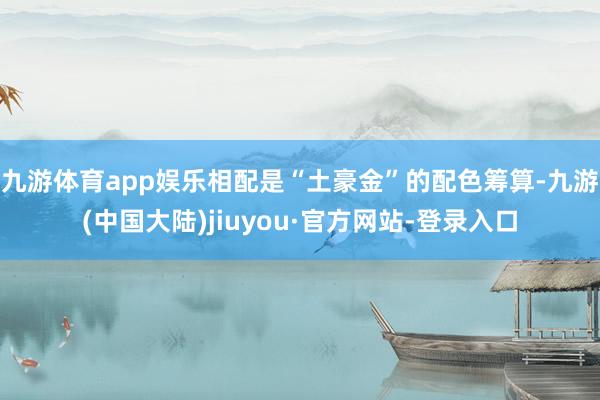 九游体育app娱乐相配是“土豪金”的配色筹算-九游(中国大陆)jiuyou·官方网站-登录入口