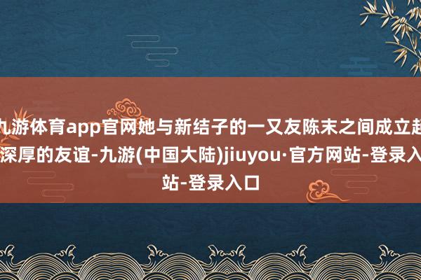 九游体育app官网她与新结子的一又友陈末之间成立起了深厚的友谊-九游(中国大陆)jiuyou·官方网站-登录入口