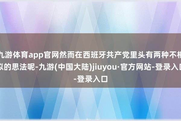 九游体育app官网然而在西班牙共产党里头有两种不相似的思法呢-九游(中国大陆)jiuyou·官方网站-登录入口