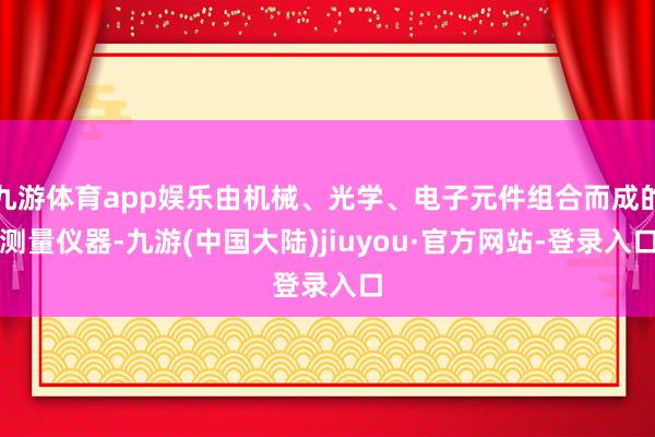 九游体育app娱乐由机械、光学、电子元件组合而成的测量仪器-九游(中国大陆)jiuyou·官方网站-登录入口