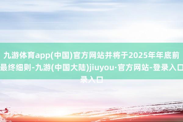 九游体育app(中国)官方网站并将于2025年年底前最终细则-九游(中国大陆)jiuyou·官方网站-登录入口