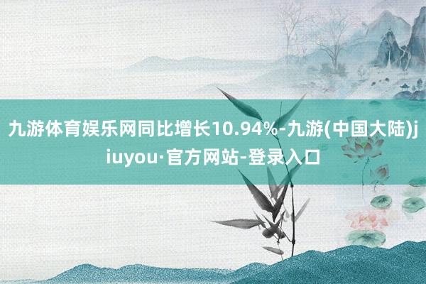 九游体育娱乐网同比增长10.94%-九游(中国大陆)jiuyou·官方网站-登录入口