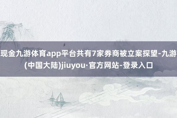 现金九游体育app平台共有7家券商被立案探望-九游(中国大陆)jiuyou·官方网站-登录入口