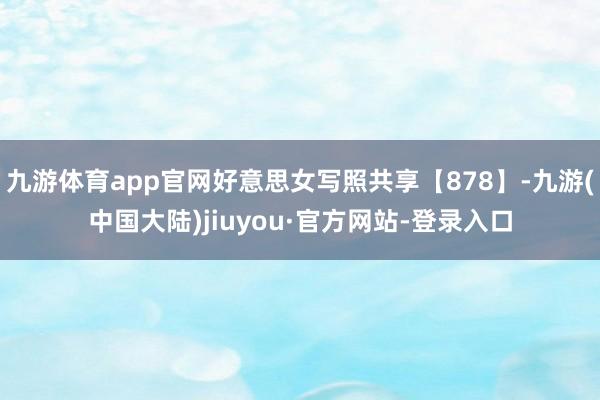 九游体育app官网好意思女写照共享【878】-九游(中国大陆)jiuyou·官方网站-登录入口