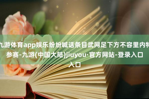 九游体育app娱乐纷纷喊话条目武网足下方不容里内特参赛-九游(中国大陆)jiuyou·官方网站-登录入口