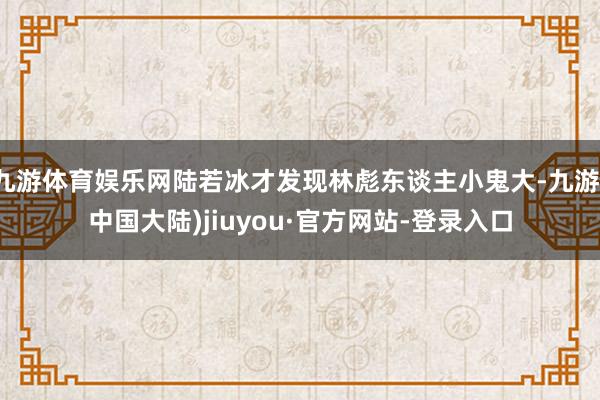 九游体育娱乐网陆若冰才发现林彪东谈主小鬼大-九游(中国大陆)jiuyou·官方网站-登录入口