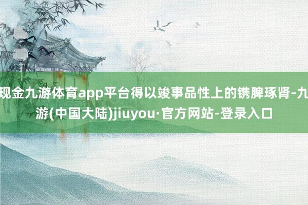 现金九游体育app平台得以竣事品性上的镌脾琢肾-九游(中国大陆)jiuyou·官方网站-登录入口