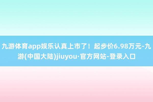 九游体育app娱乐认真上市了！起步价6.98万元-九游(中国大陆)jiuyou·官方网站-登录入口