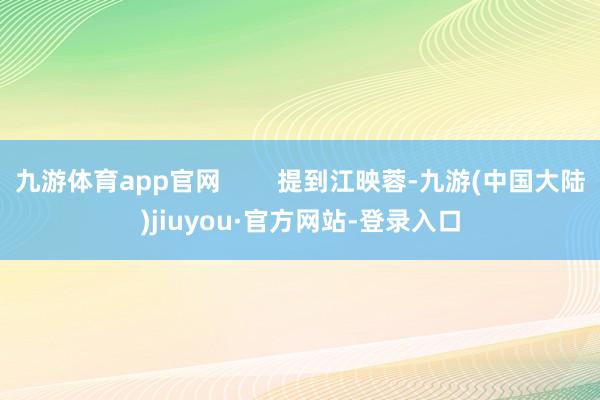 九游体育app官网        提到江映蓉-九游(中国大陆)jiuyou·官方网站-登录入口