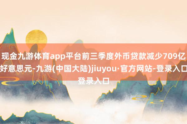 现金九游体育app平台前三季度外币贷款减少709亿好意思元-九游(中国大陆)jiuyou·官方网站-登录入口