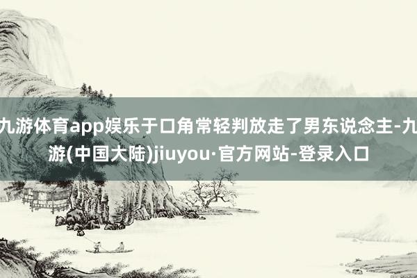 九游体育app娱乐于口角常轻判放走了男东说念主-九游(中国大陆)jiuyou·官方网站-登录入口