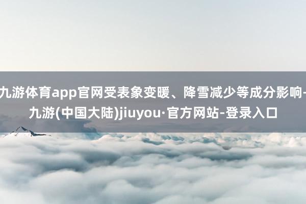 九游体育app官网受表象变暖、降雪减少等成分影响-九游(中国大陆)jiuyou·官方网站-登录入口